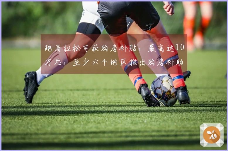 跑马拉松可获购房补贴，最高达10万元，至少六个地区推出购房补助政策