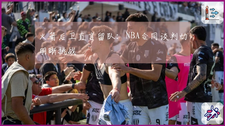 火箭后卫直言留队：NBA合同谈判的明晰挑战