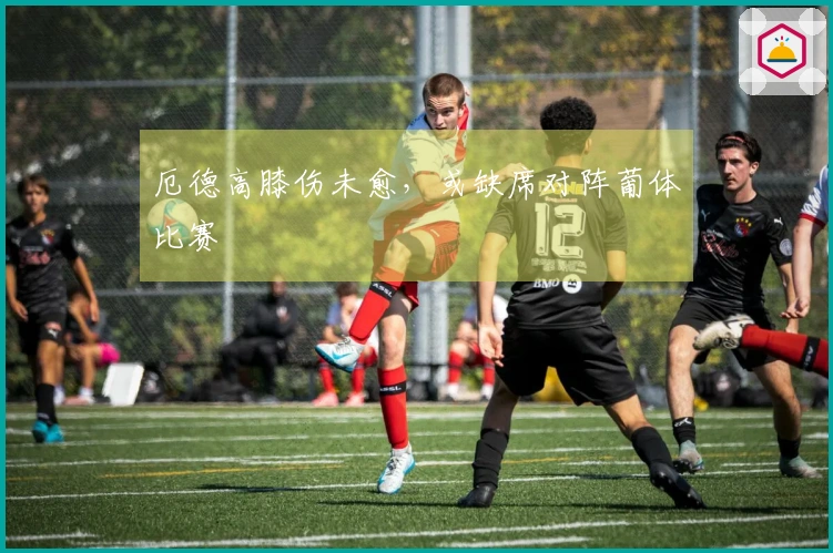 厄德高膝伤未愈，或缺席对阵葡体比赛