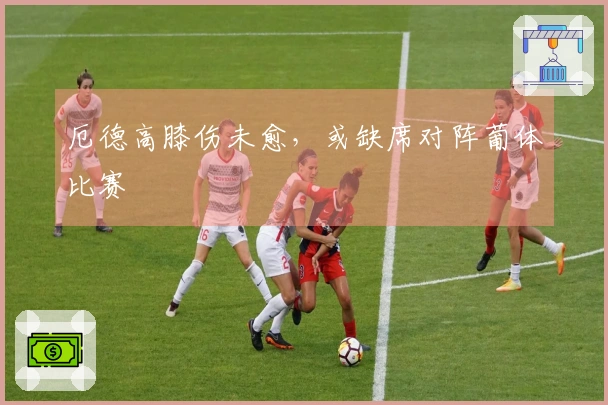 厄德高膝伤未愈，或缺席对阵葡体比赛