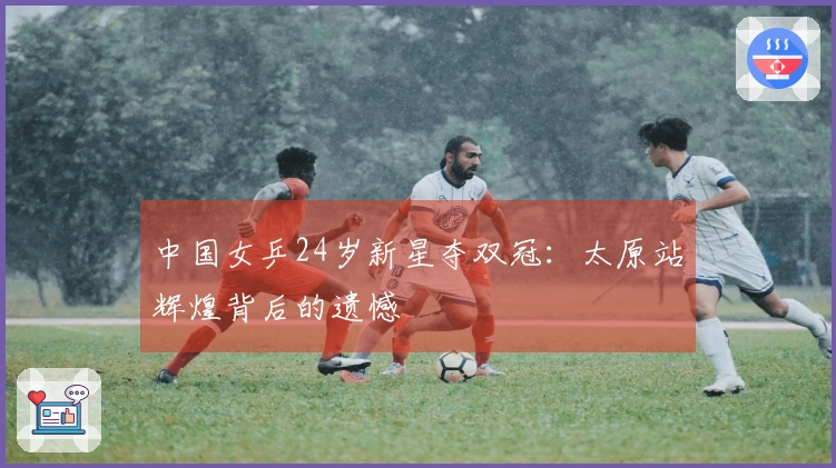 中国女乒24岁新星夺双冠：太原站辉煌背后的遗憾