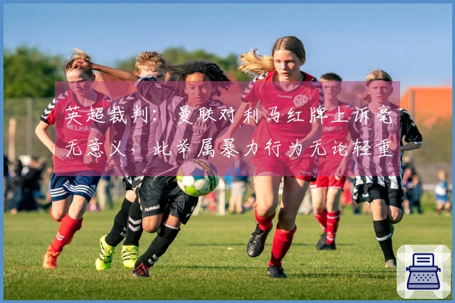 英超裁判：曼联对利马红牌上诉毫无意义，此举属暴力行为无论轻重