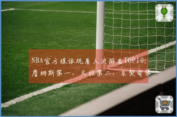 NBA官方媒体观看人次排名TOP10：詹姆斯第一，文班第二，东契奇第三，库里第四，里夫斯第十