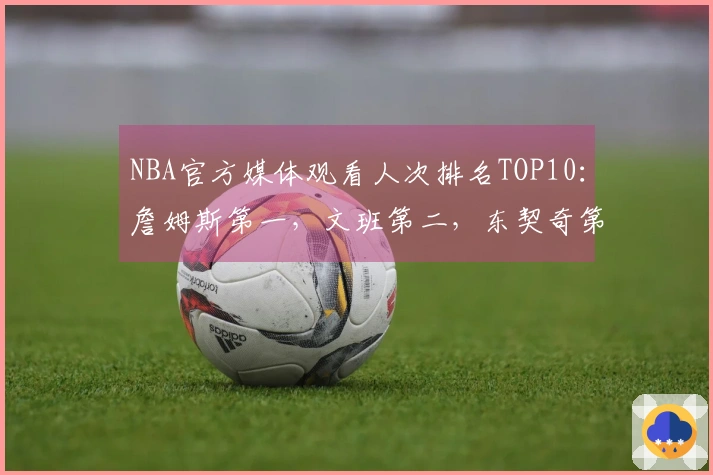 NBA官方媒体观看人次排名TOP10：詹姆斯第一，文班第二，东契奇第三，库里第四，里夫斯第十