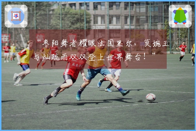 “枣阳舞者耀眼法国里尔，莫婉玉与灿疏雨双双登上世界舞台！”