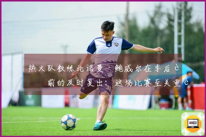 热火队教练论诺曼·鲍威尔在季后赛前的及时复出：这场比赛至关重要
