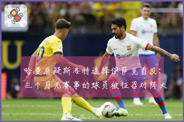 哈曼质疑斯洛特选择伊萨克首发：三个月无赛事的球员被征召对阵大巴黎