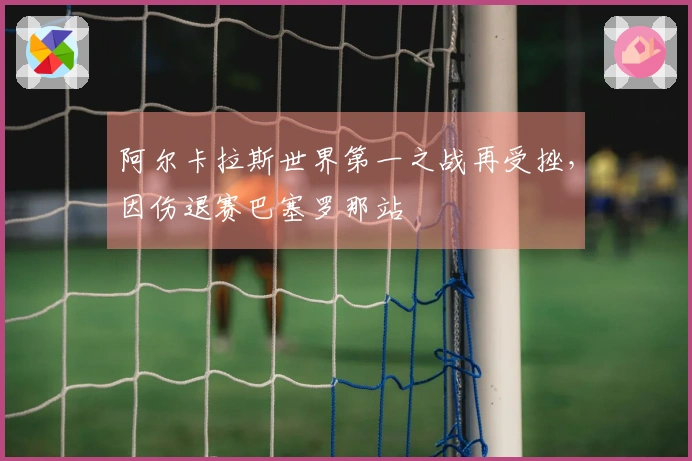 阿尔卡拉斯世界第一之战再受挫，因伤退赛巴塞罗那站