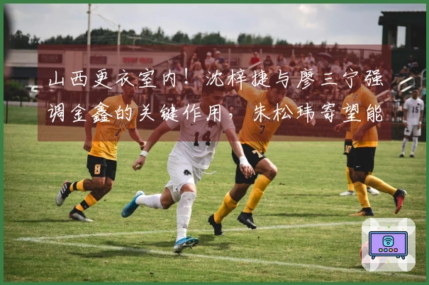山西更衣室内！沈梓捷与廖三宁强调金鑫的关键作用，朱松玮寄望能量持续传递