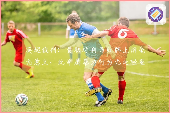英超裁判：曼联对利马红牌上诉毫无意义，此举属暴力行为无论轻重